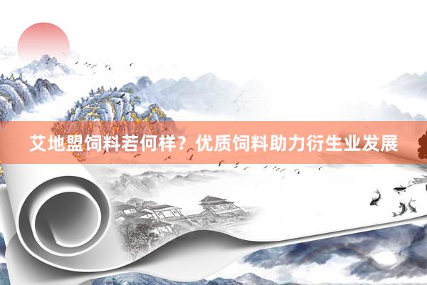 艾地盟饲料若何样？优质饲料助力衍生业发展