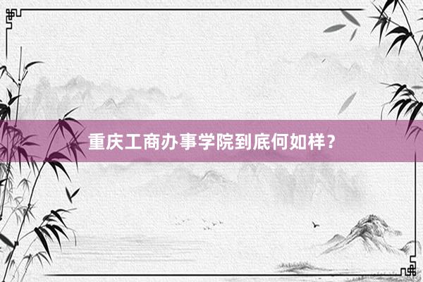 重庆工商办事学院到底何如样？