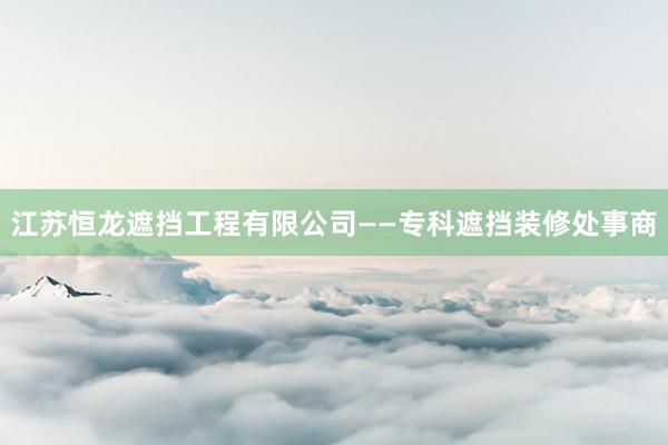 江苏恒龙遮挡工程有限公司——专科遮挡装修处事商