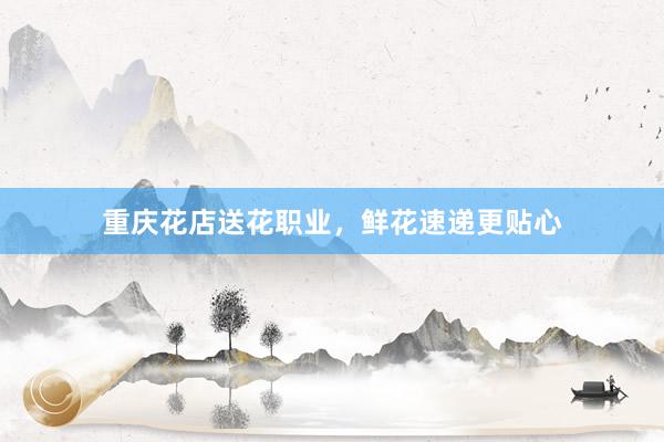 重庆花店送花职业，鲜花速递更贴心